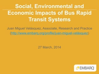 Social, Environmental and
Economic Impacts of Bus Rapid
Transit Systems
Juan Miguel Velásquez, Associate, Research and Practice
(http://www.embarq.org/profile/juan-miguel-velásquez)
27 March, 2014
 