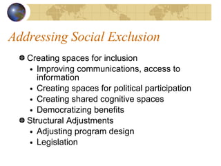 Addressing Social Exclusion Creating spaces for inclusion Improving communications, access to information Creating spaces for political participation Creating shared cognitive spaces Democratizing benefits Structural Adjustments Adjusting program design Legislation 