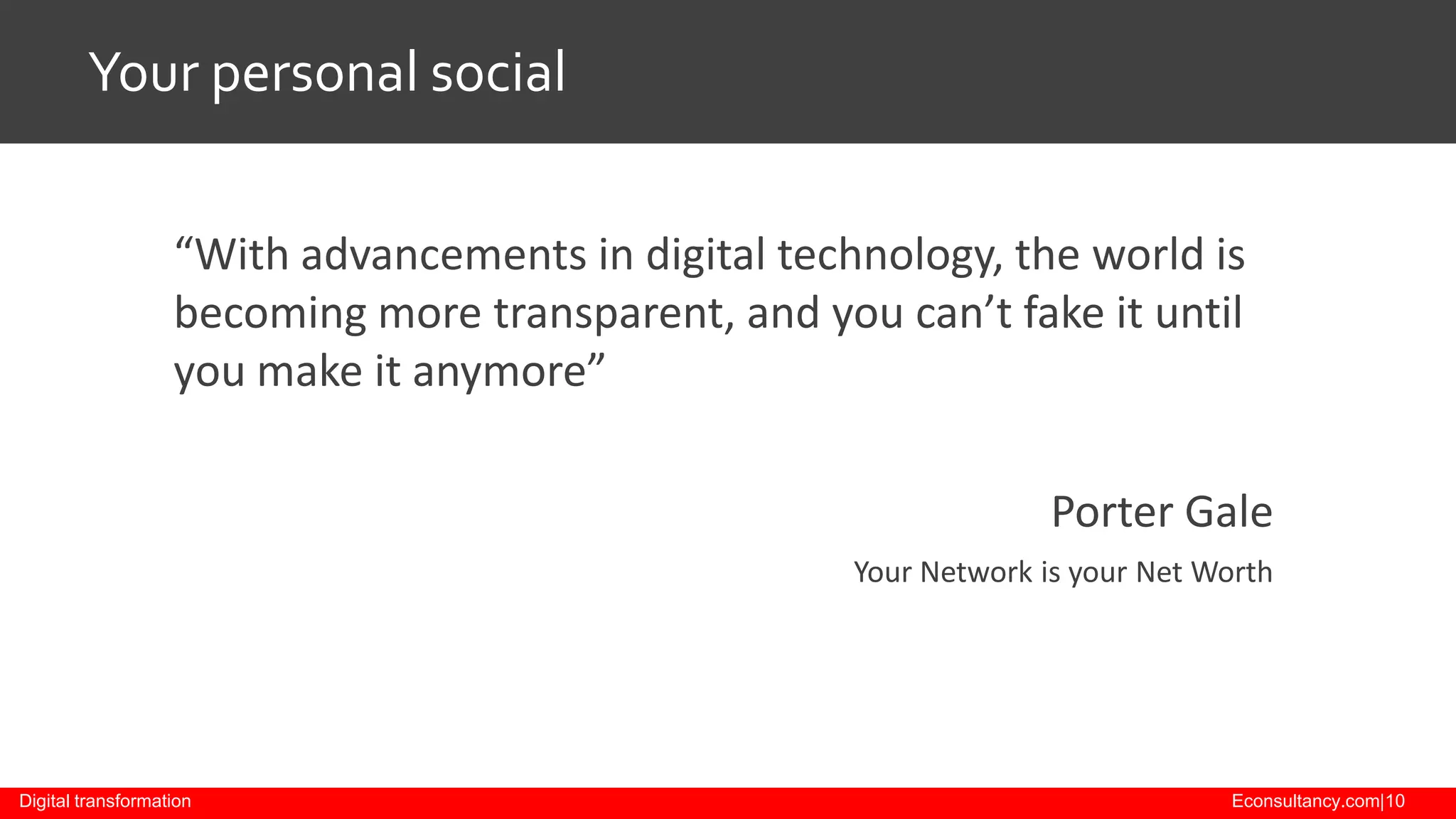 Your personal social
“With advancements in digital technology, the world is
becoming more transparent, and you can’t fake it until
you make it anymore”
Porter Gale
Your Network is your Net Worth

Digital transformation

Econsultancy.com|10

 