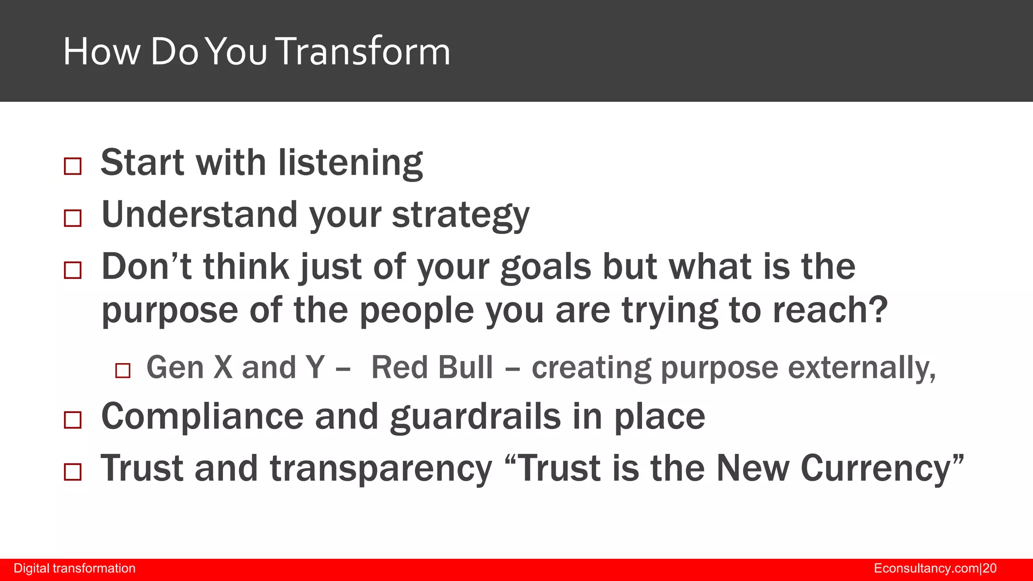 How Do You Transform




Start with listening
Understand your strategy
Don’t think just of your goals but what is the
purpose of the people you are trying to reach?





Gen X and Y – Red Bull – creating purpose externally,

Compliance and guardrails in place
Trust and transparency “Trust is the New Currency”

Digital transformation

Econsultancy.com|20

 