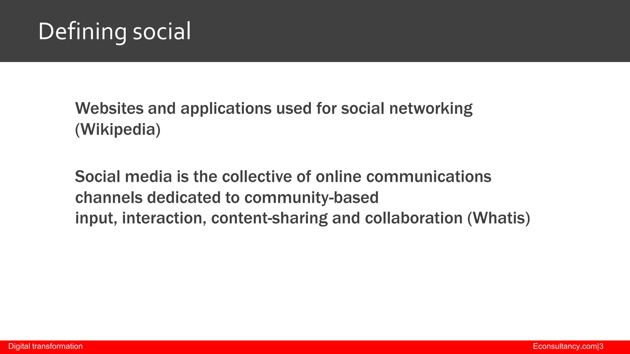 Defining social
Websites and applications used for social networking
(Wikipedia)
Social media is the collective of online communications
channels dedicated to community-based
input, interaction, content-sharing and collaboration (Whatis)

Digital transformation

Econsultancy.com|3

 
