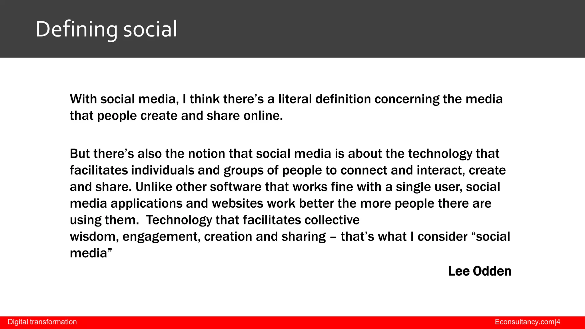 Defining social
With social media, I think there’s a literal definition concerning the media
that people create and share online.
But there’s also the notion that social media is about the technology that
facilitates individuals and groups of people to connect and interact, create
and share. Unlike other software that works fine with a single user, social
media applications and websites work better the more people there are
using them. Technology that facilitates collective
wisdom, engagement, creation and sharing – that’s what I consider “social
media”
Lee Odden

Digital transformation

Econsultancy.com|4

 