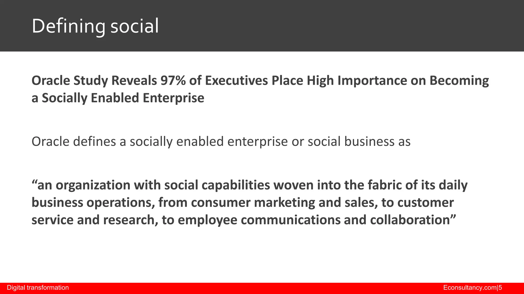 Defining social
Oracle Study Reveals 97% of Executives Place High Importance on Becoming
a Socially Enabled Enterprise
Oracle defines a socially enabled enterprise or social business as

“an organization with social capabilities woven into the fabric of its daily
business operations, from consumer marketing and sales, to customer
service and research, to employee communications and collaboration”

Digital transformation

Econsultancy.com|5

 