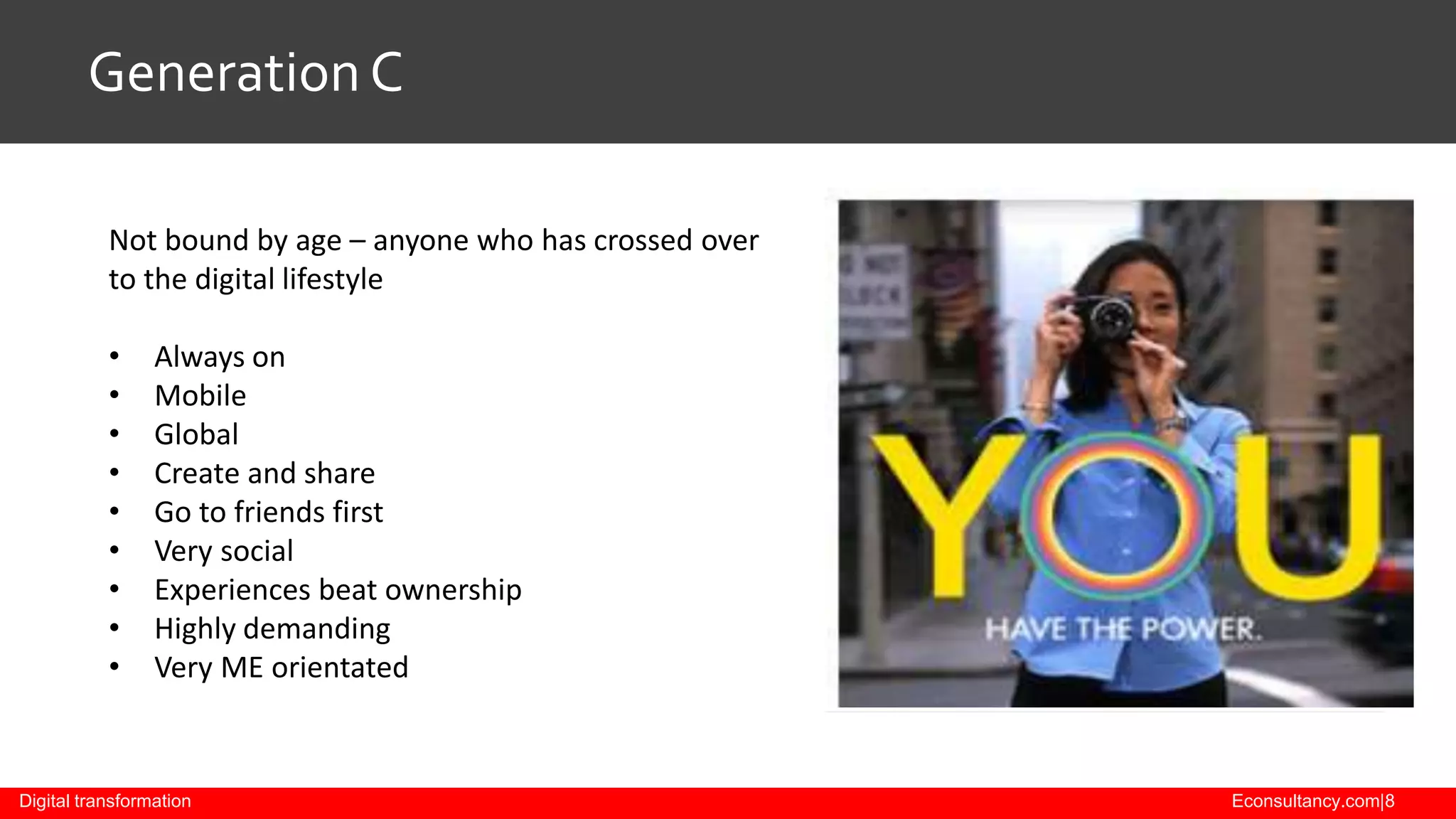 Generation C
Not bound by age – anyone who has crossed over
to the digital lifestyle
•
•
•
•
•
•
•
•
•

Always on
Mobile
Global
Create and share
Go to friends first
Very social
Experiences beat ownership
Highly demanding
Very ME orientated

Digital transformation

Econsultancy.com|8

 