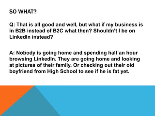 SO WHAT?
Q: That is all good and well, but what if my business is
in B2B instead of B2C what then? Shouldn’t I be on
LinkedIn instead?
A: Nobody is going home and spending half an hour
browsing LinkedIn. They are going home and looking
at pictures of their family. Or checking out their old
boyfriend from High School to see if he is fat yet.
 