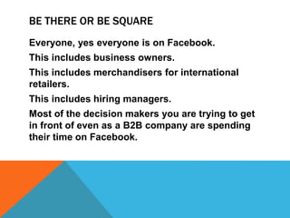 BE THERE OR BE SQUARE
Everyone, yes everyone is on Facebook.
This includes business owners.
This includes merchandisers for international
retailers.
This includes hiring managers.
Most of the decision makers you are trying to get
in front of even as a B2B company are spending
their time on Facebook.
 
