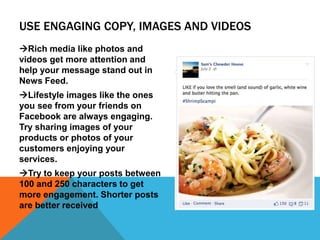 USE ENGAGING COPY, IMAGES AND VIDEOS
Rich media like photos and
videos get more attention and
help your message stand out in
News Feed.
Lifestyle images like the ones
you see from your friends on
Facebook are always engaging.
Try sharing images of your
products or photos of your
customers enjoying your
services.
Try to keep your posts between
100 and 250 characters to get
more engagement. Shorter posts
are better received
 