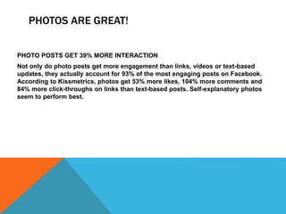 PHOTOS ARE GREAT!
PHOTO POSTS GET 39% MORE INTERACTION
Not only do photo posts get more engagement than links, videos or text-based
updates, they actually account for 93% of the most engaging posts on Facebook.
According to Kissmetrics, photos get 53% more likes, 104% more comments and
84% more click-throughs on links than text-based posts. Self-explanatory photos
seem to perform best.
 