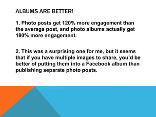 ALBUMS ARE BETTER!
1. Photo posts get 120% more engagement than
the average post, and photo albums actually get
180% more engagement.
2. This was a surprising one for me, but it seems
that if you have multiple images to share, you’d be
better of putting them into a Facebook album than
publishing separate photo posts.
 