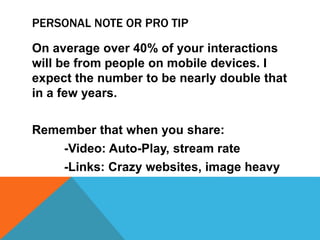 PERSONAL NOTE OR PRO TIP
On average over 40% of your interactions
will be from people on mobile devices. I
expect the number to be nearly double that
in a few years.
Remember that when you share:
-Video: Auto-Play, stream rate
-Links: Crazy websites, image heavy
 