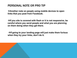 PERSONAL NOTE OR PRO TIP
Another note on people using mobile devices to open
links that you post from Facebook.
If you site is covered with flash or it is not responsive, be
careful where you send people and what you are planning
on them doing when they get there.
If going to your landing page will just make them furious
when they try your links, don’t do it.
 