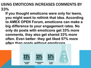 USING EMOTICONS INCREASES COMMENTS BY
33%
If you thought emoticons were only for teens,
you might want to rethink that idea. According
to AMEX OPEN Forum, emoticons can make a
big difference to your engagement rates. No
only do posts with emoticons get 33% more
comments, they also get shared 33% more
often. Even better: they get liked 57% more
often than posts without emoticons.
 