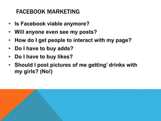 FACEBOOK MARKETING
• Is Facebook viable anymore?
• Will anyone even see my posts?
• How do I get people to interact with my page?
• Do I have to buy adds?
• Do I have to buy likes?
• Should I post pictures of me getting’ drinks with
my girls? (No!)
 