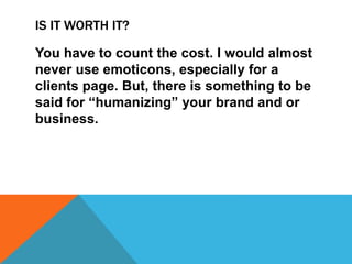 IS IT WORTH IT?
You have to count the cost. I would almost
never use emoticons, especially for a
clients page. But, there is something to be
said for “humanizing” your brand and or
business.
 