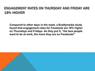 ENGAGEMENT RATES ON THURSDAY AND FRIDAY ARE
18% HIGHER
Compared to other days in the week, a Buddymedia study
found that engagement rates for Facebook are 18% higher
on Thursdays and Fridays. As they put it, “the less people
want to be at work, the more they are on Facebook!”
 