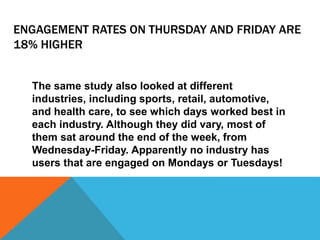 ENGAGEMENT RATES ON THURSDAY AND FRIDAY ARE
18% HIGHER
The same study also looked at different
industries, including sports, retail, automotive,
and health care, to see which days worked best in
each industry. Although they did vary, most of
them sat around the end of the week, from
Wednesday-Friday. Apparently no industry has
users that are engaged on Mondays or Tuesdays!
 