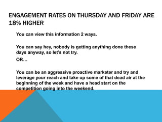 ENGAGEMENT RATES ON THURSDAY AND FRIDAY ARE
18% HIGHER
You can view this information 2 ways.
You can say hey, nobody is getting anything done these
days anyway, so let’s not try.
OR…
You can be an aggressive proactive marketer and try and
leverage your reach and take up some of that dead air at the
beginning of the week and have a head start on the
competition going into the weekend.
 