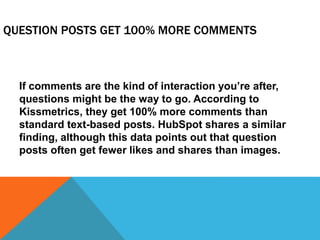 QUESTION POSTS GET 100% MORE COMMENTS
If comments are the kind of interaction you’re after,
questions might be the way to go. According to
Kissmetrics, they get 100% more comments than
standard text-based posts. HubSpot shares a similar
finding, although this data points out that question
posts often get fewer likes and shares than images.
 