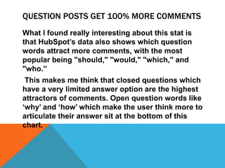 QUESTION POSTS GET 100% MORE COMMENTS
What I found really interesting about this stat is
that HubSpot’s data also shows which question
words attract more comments, with the most
popular being "should," "would," "which," and
"who.”
This makes me think that closed questions which
have a very limited answer option are the highest
attractors of comments. Open question words like
‘why’ and ‘how’ which make the user think more to
articulate their answer sit at the bottom of this
chart.
 