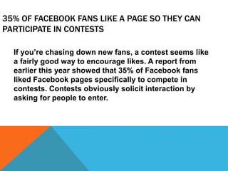 35% OF FACEBOOK FANS LIKE A PAGE SO THEY CAN
PARTICIPATE IN CONTESTS
If you’re chasing down new fans, a contest seems like
a fairly good way to encourage likes. A report from
earlier this year showed that 35% of Facebook fans
liked Facebook pages specifically to compete in
contests. Contests obviously solicit interaction by
asking for people to enter.
 