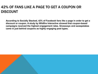 42% OF FANS LIKE A PAGE TO GET A COUPON OR
DISCOUNT
According to Socially Stacked, 42% of Facebook fans like a page in order to get a
discount or coupon. A study by Wildfire Interactive showed that coupon-based
campaigns received the highest engagement rates. Giveaways and sweepstakes
came in just behind coupons as highly engaging post types.
 