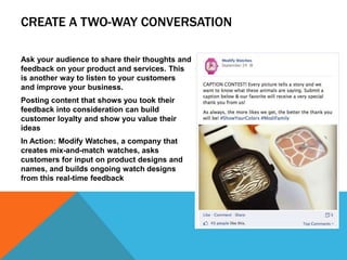 CREATE A TWO-WAY CONVERSATION
Ask your audience to share their thoughts and
feedback on your product and services. This
is another way to listen to your customers
and improve your business.
Posting content that shows you took their
feedback into consideration can build
customer loyalty and show you value their
ideas
In Action: Modify Watches, a company that
creates mix-and-match watches, asks
customers for input on product designs and
names, and builds ongoing watch designs
from this real-time feedback
 