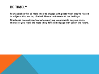 BE TIMELY
Your audience will be more likely to engage with posts when they’re related
to subjects that are top of mind, like current events or the holidays
Timeliness is also important when replying to comments on your posts.
The faster you reply, the more likely fans will engage with you in the future.
 