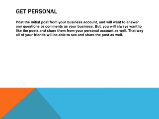 GET PERSONAL
Post the initial post from your business account, and will want to answer
any questions or comments as your business. But, you will always want to
like the posts and share them from your personal account as well. That way
all of your friends will be able to see and share the post as well.
 