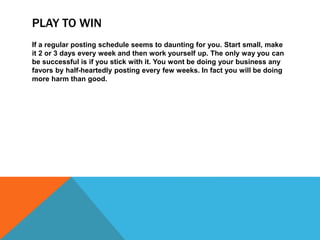 PLAY TO WIN
If a regular posting schedule seems to daunting for you. Start small, make
it 2 or 3 days every week and then work yourself up. The only way you can
be successful is if you stick with it. You wont be doing your business any
favors by half-heartedly posting every few weeks. In fact you will be doing
more harm than good.
 