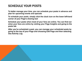 SCHEDULE YOUR POSTS
To better manage your time, you can schedule your posts in advance and
plan for upcoming events and specials
To schedule your posts, simply click the clock icon on the lower left-hand
corner of your Page's sharing tool
Schedule your posts when most of your fans are online. You can find out
when your fans are online by visiting your Page Insights and going to the
posts tab
After you've scheduled a post, you can manage your scheduled posts by
going to the top of your Page and choosing Edit Page and then selecting
Use Activity Log
 