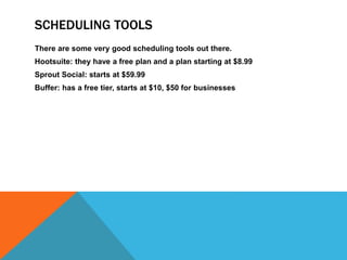 SCHEDULING TOOLS
There are some very good scheduling tools out there.
Hootsuite: they have a free plan and a plan starting at $8.99
Sprout Social: starts at $59.99
Buffer: has a free tier, starts at $10, $50 for businesses
 