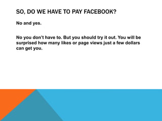 SO, DO WE HAVE TO PAY FACEBOOK?
No and yes.
No you don’t have to. But you should try it out. You will be
surprised how many likes or page views just a few dollars
can get you.
 