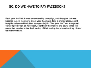 SO, DO WE HAVE TO PAY FACEBOOK?
Each year the YMCA runs a membership campaign, and they give out free
hoodies to new members. Every year they have done a printed piece, spent
roughly $3,000 and had 50 or less people join. This year the Y ran a targeted,
curated promotion on Facebook, spent half the money, and saw 3 times the
amount of memberships. And, on top of that, during the promotion they picked
up over 500 likes.
 
