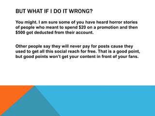 BUT WHAT IF I DO IT WRONG?
You might. I am sure some of you have heard horror stories
of people who meant to spend $20 on a promotion and then
$500 got deducted from their account.
Other people say they will never pay for posts cause they
used to get all this social reach for free. That is a good point,
but good points won’t get your content in front of your fans.
 