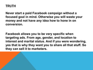 TRUTH
Never start a paid Facebook campaign without a
focused goal in mind. Otherwise you will waste your
money and not have any idea how to hone in on
conversion.
Facebook allows you to be very specific when
targeting ads. From age, gender, and location to
interest and marital status. And if you were wondering,
yes that is why they want you to share all that stuff. So
they can sell it to marketers.
 