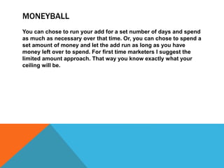 MONEYBALL
You can chose to run your add for a set number of days and spend
as much as necessary over that time. Or, you can chose to spend a
set amount of money and let the add run as long as you have
money left over to spend. For first time marketers I suggest the
limited amount approach. That way you know exactly what your
ceiling will be.
 