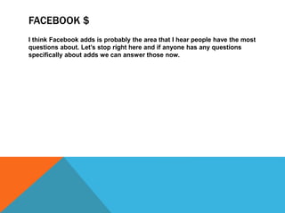 FACEBOOK $
I think Facebook adds is probably the area that I hear people have the most
questions about. Let’s stop right here and if anyone has any questions
specifically about adds we can answer those now.
 