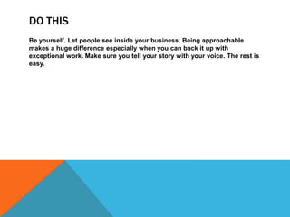 DO THIS
Be yourself. Let people see inside your business. Being approachable
makes a huge difference especially when you can back it up with
exceptional work. Make sure you tell your story with your voice. The rest is
easy.
 