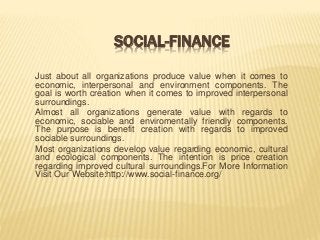 SOCIAL-FINANCE
Just about all organizations produce value when it comes to
economic, interpersonal and environment components. The
goal is worth creation when it comes to improved interpersonal
surroundings.
Almost all organizations generate value with regards to
economic, sociable and enviromentally friendly components.
The purpose is benefit creation with regards to improved
sociable surroundings.
Most organizations develop value regarding economic, cultural
and ecological components. The intention is price creation
regarding improved cultural surroundings.For More Information
Visit Our Website:http://www.social-finance.org/
 