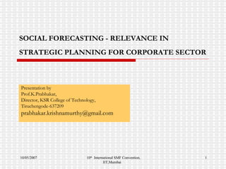 SOCIAL FORECASTING - RELEVANCE IN STRATEGIC PLANNING FOR CORPORATE SECTOR   Presentation by Prof.K.Prabhakar, Director, KSR College of Technology, Tiruchengode-637209 [email_address] 