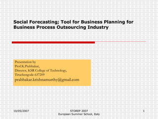 Social Forecasting; Tool for Business Planning for Business Process Outsourcing Industry Presentation by Prof.K.Prabhakar, Director, KSR College of Technology, Tiruchengode-637209 [email_address] 10/05/2007 STOREP 2007 European Summer School, Italy 