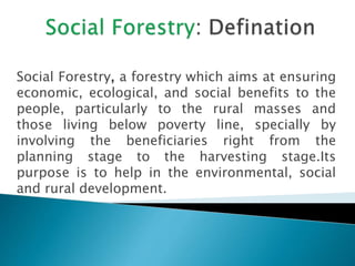 Social Forestry, a forestry which aims at ensuring
economic, ecological, and social benefits to the
people, particularly to the rural masses and
those living below poverty line, specially by
involving the beneficiaries right from the
planning stage to the harvesting stage.Its
purpose is to help in the environmental, social
and rural development.
 