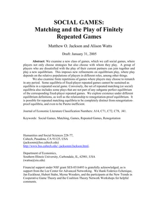 SOCIAL GAMES:
         Matching and the Play of Finitely
                Repeated Games
                    Matthew O. Jackson and Alison Watts
                               Draft: January 31, 2005

        Abstract: We examine a new class of games, which we call social games, where
players not only choose strategies but also choose with whom they play. A group of
players who are dissatisfied with the play of their current partners can join together and
play a new equilibrium. This imposes new refinements on equilibrium play, where play
depends on the relative populations of players in different roles, among other things.
        We also examine finite repetitions of games where players may choose to rematch
in any period. Some equilibria of fixed-player repeated games cannot be sustained as
equilibria in a repeated social game. Conversely, the set of repeated matching (or social)
equilibria also includes some plays that are not part of any subgame perfect equilib