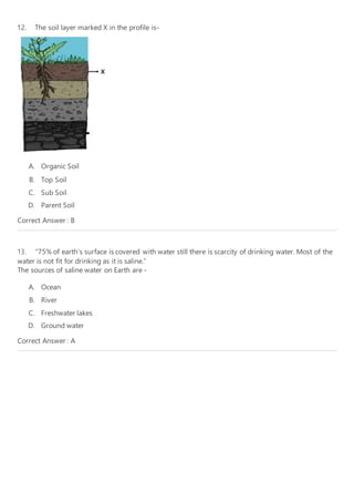 12. The soil layer marked X in the profile is-
A. Organic Soil
B. Top Soil
C. Sub Soil
D. Parent Soil
Correct Answer : B
13. “75% of earth’s surface is covered with water still there is scarcity of drinking water. Most of the
water is not fit for drinking as it is saline.”
The sources of saline water on Earth are -
A. Ocean
B. River
C. Freshwater lakes
D. Ground water
Correct Answer : A
 
