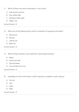 17. Which of these nick-name combinations is not correct?
A. Coal-buried sunshine
B. Jute -yellow fiber
C. Petroleum-black gold
D. Paddy -rice
Correct Answer : B
18. Which one of the following soils is best for cultivation of sugarcane and cotton?
A. Alluvial soil
B. Red soil
C. Laterite soil
D. Black soil
Correct Answer : D
19. Which of these could be a raw material for marine based industry?
A. Wood
B. Fishes and crabs
C. Silk and leather
D. Iron and Aluminum ore
Correct Answer : B
20. Availability of which of the factors is NOT important to establish a steel industry?
A. Iron ore
B. coal
C. Labor
D. Malls
Correct Answer : D
 