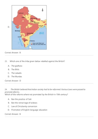 D.
Correct Answer : B
23. Which one of the tribe given below rebelled against the British?
A. The godhara
B. The Bhils
C. The Labadis
D. The Mundas
Correct Answer : D
24. . The British believed that Indian society had to be reformed. Various Laws were passed to
promotereforms.
Which of the reforms where not promoted by the British in 19th century?
A. Ban the practice of Sati
B. Ban the remarriage of widows
C. Law of Christianity conversion
D. Promotion of English-language education
Correct Answer : B
 