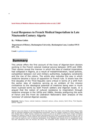 




    Social History of Medicine Advance Access published online on July 7, 2007




    Local Responses to French Medical Imperialism in Late
    Nineteenth-Century Algeria
    By : William Gallois

    Department of History, Roehampton University, Roehampton Lane, London SW15
    5PU, UK.

    E-mail: w.gallois@roehampton.ac.uk




     Summary
    This article offers the first account of the lives of Algerian-born doctors
    working in the French colonial medical service between 1870 and 1900.
    Their stories reveal the manner in which the idea of medical imperialism
    had collapsed in Algeria, as a result of maladministration, racial policies,
    competition between civil and military authorities, budgetary constraints
    and the rise of the colons. The article also indicates the way in which
    medicine became a locus of opposition to French rule. It shows how the
    first decades of the Third Republic were critical in terms of a shift from
    the earlier idea of medicine serving as an emblem of the mission
    civilisatrice to the ideological potential of medicine being seen in much
    more nuanced terms by both French settlers and Algerian locals. It is
    argued that the notion of cultural resistance to imperialism through
    medicine emerges in the 1870s and 1880s, thereby prefiguring the work
    of Fanon and the Front de Libération Nationale's later analysis of the
    ‘sickness’ of colonial Algerian society.

    Keywords: Algeria; France; colonial medicine; nineteenth century; ethics; doctors; North Africa; Third Republic;
    Sahara; Tuggurth




    Medicine was a key feature of colonial Algerian life for two reasons. First, doctors were initially relied upon to make
    safe an extremely dangerous and misunderstood environment, where far greater numbers of French soldiers died
    from disease than in battle. Second, medicine was chosen to serve as an emblem of the French mission civilisatrice
    because the healing of locals by French doctors was perceived to be critical in conveying France's offer of a gift of
    ‘civilisation and progress’. French medicine was perceived as embodying an enlightened narrative of progress and, as
    such, could be used as a form of historical reorientation of the Maghreb back towards forms of development which
    had been abandoned when the Romans left Africa. This Orientalist history stressed the stark difference of the
 