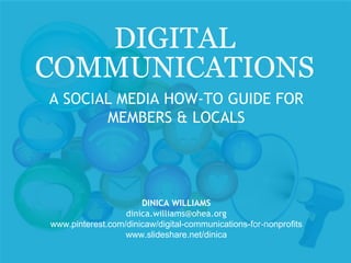 DIGITAL
COMMUNICATIONS
A SOCIAL MEDIA HOW-TO GUIDE FOR
MEMBERS & LOCALS
DINICA WILLIAMS
dinica.williams@ohea.org
www.pinterest.com/dinicaw/digital-communications-for-nonprofits
www.slideshare.net/dinica
 