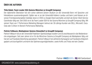 ÜBER DIE AUTOREN

  Thilo Babel, Team Leader SEA Quisma München (a GroupM Company)
  Der diplomierte Übersetzer hat sich schon während seinem Studium an der Universität Bonn mit Sprachen und
  Interaktionen auseinandergesetzt. Später war er an der Universität Koblenz-Landau und beim Land Hessen an di-
  versen Fremdsprachprojekten beteiligt, bevor er 2003 zu Google Irland wechselte und dort als Senior Client Service
  Coordinator tätig war. Seit 2005 ist er als Team Leader SEA für die Quisma München (a GroupM Company) tätig. Mit
  seinem Team von 7 Performance Marketing Managern betreut der 39-Jährige Kunden wie DELL, Microsoft, Coca-
  Cola oder S.Oliver im Bereich Performance Marketing.

  Patrick Fellbaum, Mediaplaner Quisma Düsseldorf (a GroupM Company)
  Patrick Fellbaum hat an der Universität Paderborn Sportsoziologie studiert und ist anschliessend in die Medienbran-
  che eingestiegen. Seit zwei Jahren ist er für die Münchner Quisma (a GroupM Company) als Mediaplaner tätig und
  hat sich auf Facebook Advertising spezialisiert. Patrick Fellbaum hat zahlreiche Kampagnen auf Facebook erfolgreich
  geplant und durchgeführt und kennt die Optimierungsmöglichkeiten, sowie Kniffs und Tricks wie kein Zweiter.




                                                                          Partner                      IAB Switzerland
ORGANISATOR: www.swissonlinepublishing.ch
 