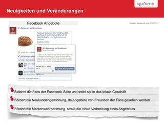 Neuigkeiten und Veränderungen

          Facebook Angebote                                                   Quelle: facebook.com 03/2012




  Belohnt die Fans der Facebook-Seite und treibt sie in das lokale Geschäft

  Fördert die Neukundengewinnung, da Angebote von Freunden der Fans gesehen werden

  Fördert die Markenwahrnehmung, sowie die virale Verbreitung eines Angebotes
                                                                                                  SEITE

                                                                                                  23
 